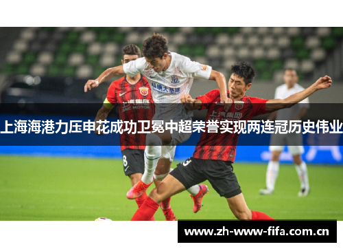上海海港力压申花成功卫冕中超荣誉实现两连冠历史伟业